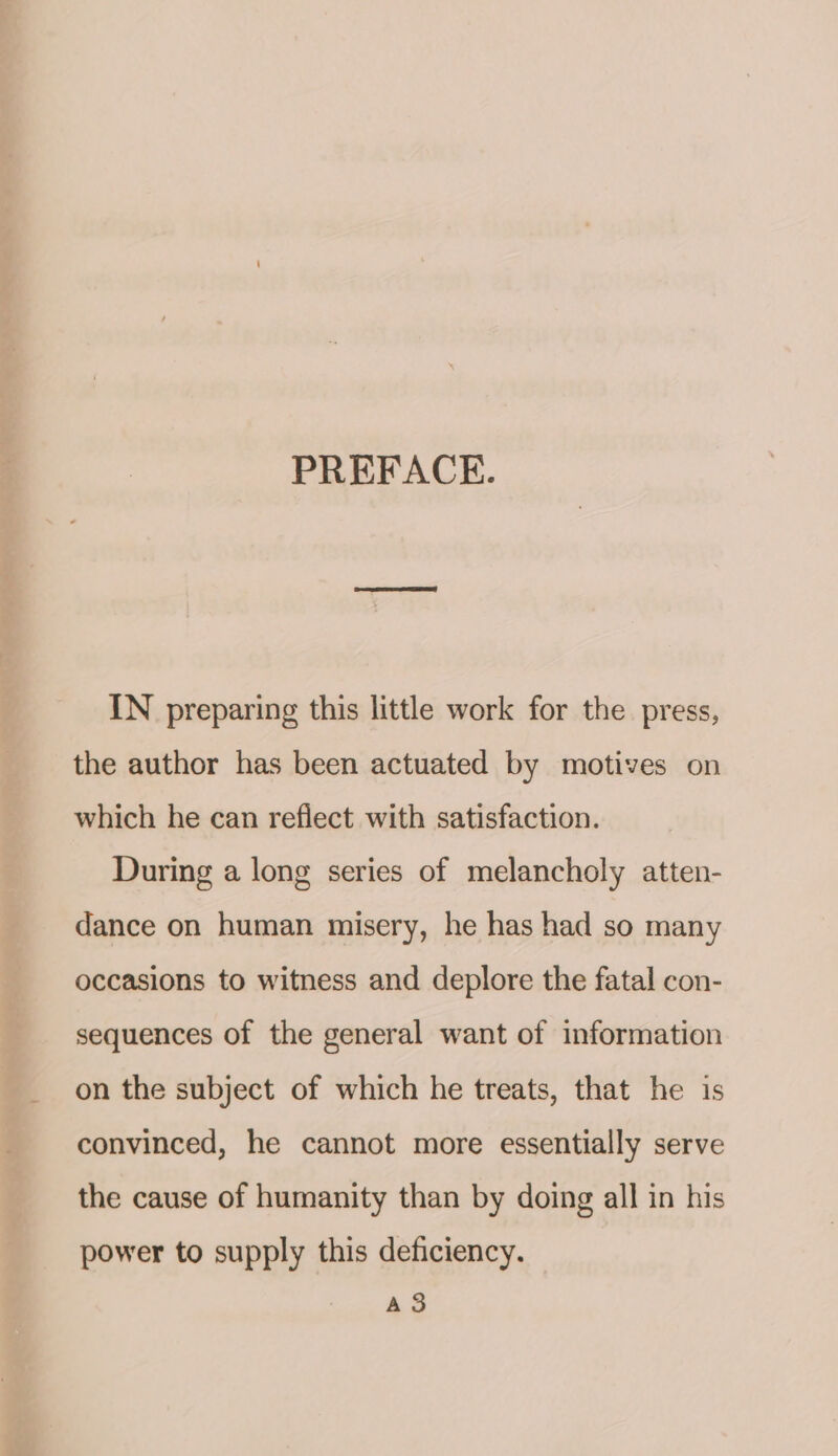 PREFACE. IN preparing this little work for the press, the author has been actuated by motives on which he can reflect with satisfaction. During a long series of melancholy atten- dance on human misery, he has had so many occasions to witness and deplore the fatal con- sequences of the general want of information on the subject of which he treats, that he is convinced, he cannot more essentially serve the cause of humanity than by doing all in his power to supply this deficiency. A3