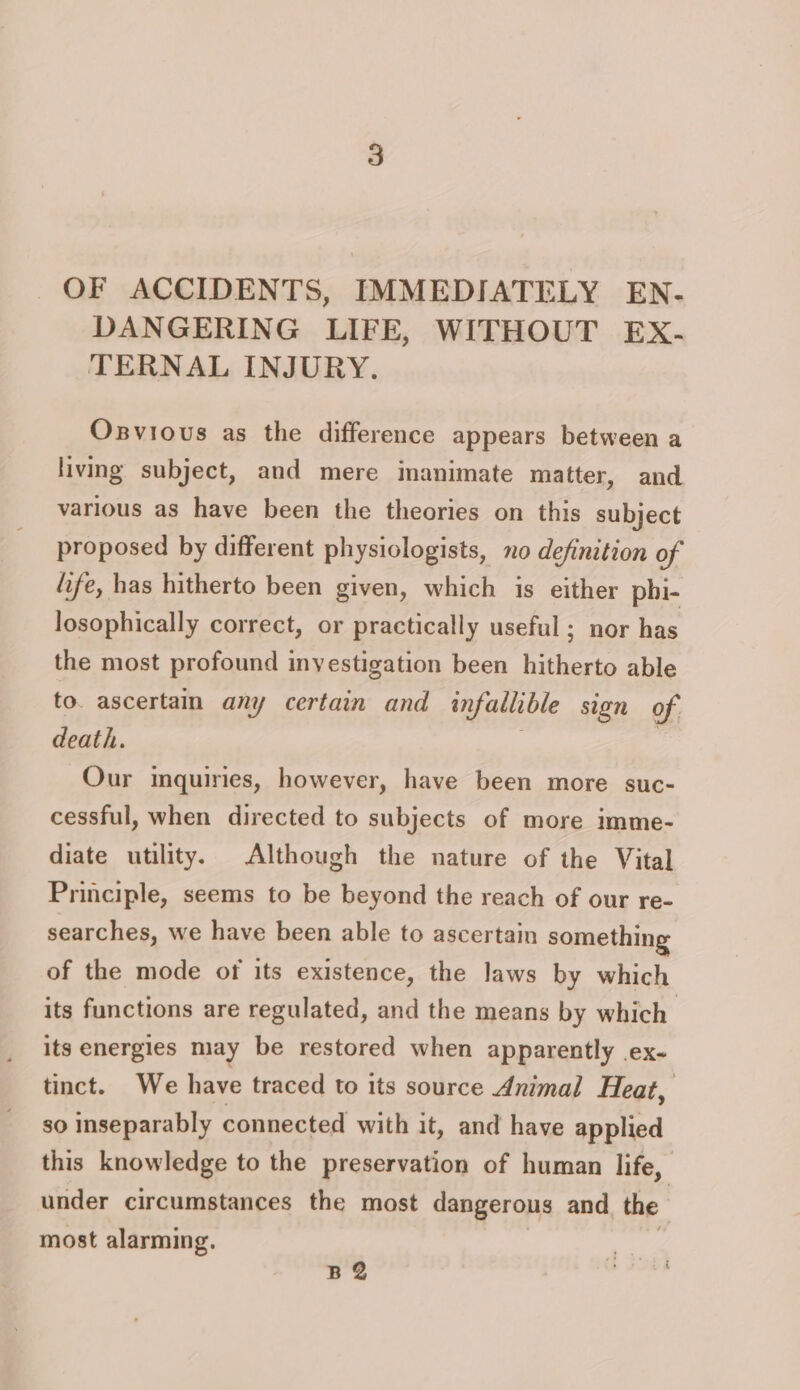 OF ACCIDENTS, IMMEDIATELY EN- DANGERING LIFE, WITHOUT EX- TERNAL INJURY. Osvious as the difference appears between a living subject, and mere imanimate matter, and various as have been the theories on this subject proposed by different physiologists, no definition of life, has hitherto been given, which is either phi- losophically correct, or practically useful; nor has the most profound inyestigation been hitherto able to. ascertain any certain and infallible sign of. death. | Our inquiries, however, have been more suc- cessful, when directed to subjects of more imme- diate utility. Although the nature of the Vital Principle, seems to be beyond the reach of our re- searches, we have been able to ascertain something of the mode ot its existence, the laws by which its functions are regulated, and the means by which its energies may be restored when apparently ex- tinct. We have traced to its source Animal Heat, so inseparably connected with it, and have applied this knowledge to the preservation of human life, under circumstances the most dangerous and the most alarming. BQ