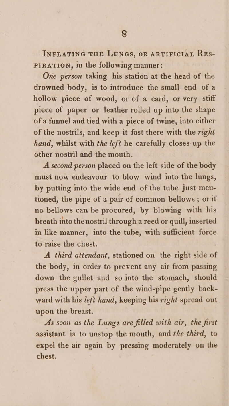 INFLATING THE LUNGS, oR ARTIFICIAL REs- PIRATION, in the following manner: One person taking his station at the head of the drowned body, is to introduce the small end of a hollow piece of wood, or of a card, or very stiff piece of paper or leather rolled up into the shape of a funnel and tied with a piece of twine, into either of the nostrils, and keep it fast there with the right hand, whilst with the left he carefully closes. up the other nostril and the mouth. A second person placed on the left side of the body must now endeavour to blow wind into the lungs, by putting into the wide end of the tube just men- tioned, the pipe of a pair of common bellows ; or if no bellows can be procured, by blowing with his breath into thenostril through a reed or quill, inserted in like manner, into the tube, with sufficient force to raise the chest. A third attendant, stationed on the right side of the body, in order to prevent any air from passing down the gullet and so into the stomach, should press the upper part of the wind-pipe gently back- ward with his left hand, keeping his right spread out upon the breast. As soon as the Lungs are filled with air, the first assistant is to unstop the mouth, and the third, to expel the air again by pressing moderately on the chest.