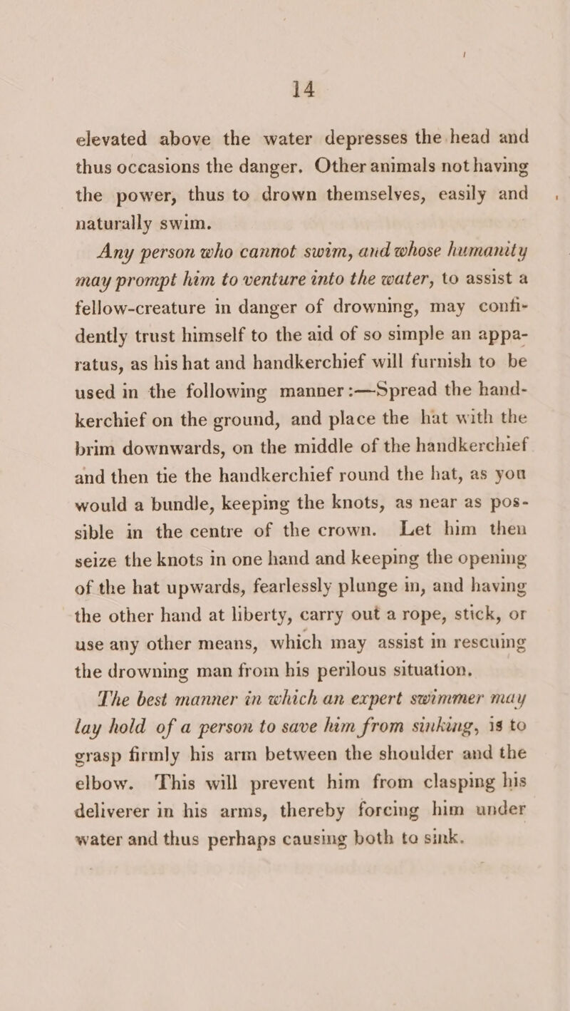 elevated above the water depresses the head and thus occasions the danger. Other animals not having the power, thus to drown themselves, easily and naturally swim. Any person who cannot swim, and whose humanity may prompt him to venture into the water, to assist a fellow-creature in danger of drowning, may confi- dently trust himself to the aid of so simple an appa- ratus, as his hat and handkerchief will furnish to be used in the following manner:—Spread the hand- kerchief on the ground, and place the hat with the brim downwards, on the middle of the handkerchief and then tie the handkerchief round the hat, as you would a bundle, keeping the knots, as near as pos- sible in the centre of the crown. Let him then seize the knots in one hand and keeping the opening of the hat upwards, fearlessly plunge im, and having the other hand at liberty, carry out a rope, stick, or use any other means, which may assist in rescuing the drowning man from his perilous situation, The best manner in which an expert swimmer may lay hold of a person to save him from sinking, is to grasp firmly his arm between the shoulder and the elbow. This will prevent him from clasping his deliverer in his arms, thereby forcing him under water and thus perhaps causing both to sink.