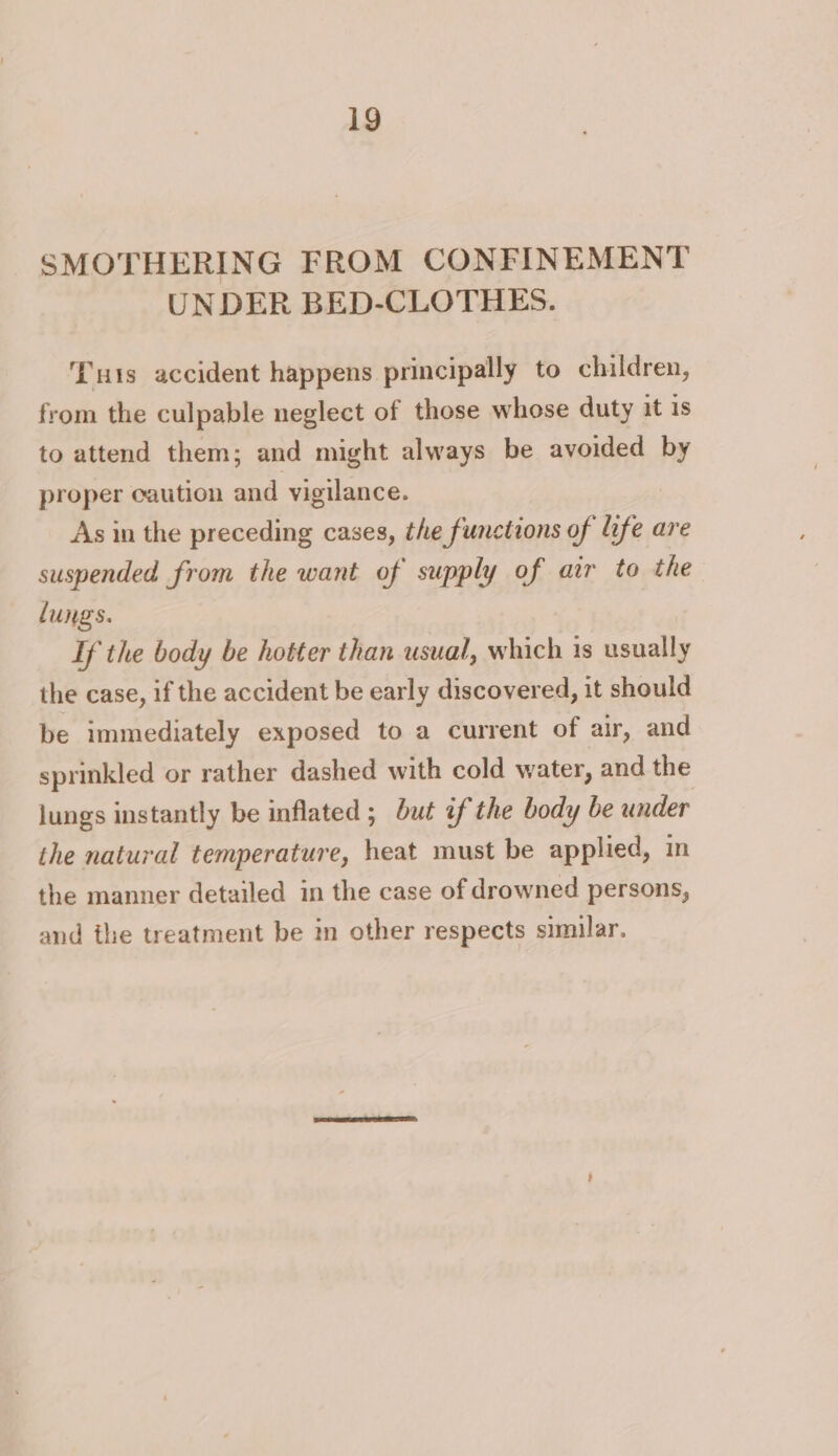 SMOTHERING FROM CONFINEMENT UNDER BED-CLOTHES. uis accident happens principally to children, from the culpable neglect of those whose duty it 1s to attend them; and might always be avoided by proper caution and vigilance. As in the preceding cases, the functions of hfe are suspended from the want of supply of atr to the lungs. If the body be hotter than usual, which 1s usually the case, if the accident be early discovered, it should be immediately exposed to a current of air, and sprinkled or rather dashed with cold water, and the lungs instantly be inflated ; but if the body be under the natural temperature, heat must be applied, in the manner detailed in the case of drowned persons, and the treatment be in other respects similar.