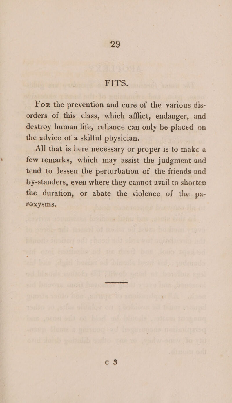 FITS. For the prevention and cure of the various dis- orders of this class, which afflict, endanger, and destroy human life, reliance can only be placed on the advice of a skilful physician. All that is here necessary or proper is to make a few remarks, which may assist the judgment and tend to lessen the perturbation of the friends and by-standers, even where they cannot avail to shorten the duration, or abate the violence of the pa- roxysms. 3