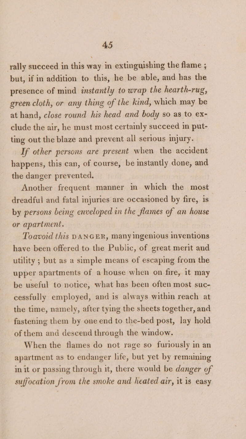 rally succeed in this way in extinguishing the flame ; but, if in addition to this, he be able, and has the presence of mind instantly to wrap the hearth-rug, green cloth, or any thing of the kind, which may be at hand, close round his head and body so as to ex- clude the air, he must most certainly succeed in put- ting out the blaze and prevent all serious injury. If other persons are present when the accident happens, this can, of course, be mstantly done, and the danger prevented. Another frequent manner in which the most dreadfui and fatal injuries are occasioned by fire, is | by persons being enveloped in the flames of an house or apartment. Toavoid this DANGER, many ingenious inventions have been offered to the Public, of great merit and utility ; but as a simple means of escaping from the upper apartments of a house when on fire, it may be useful to notice, what has been often most suc- cessfully employed, and is always within reach at the time, namely, after tying the sheets together, and fastening them by one end to the-bed post, lay hold of them and descend through the window. When the flames do not rage so furiously in an apartment as to endanger life, but yet by remaining in it or passing through it, there would be danger of suffocation from the smoke and heated air, it is easy