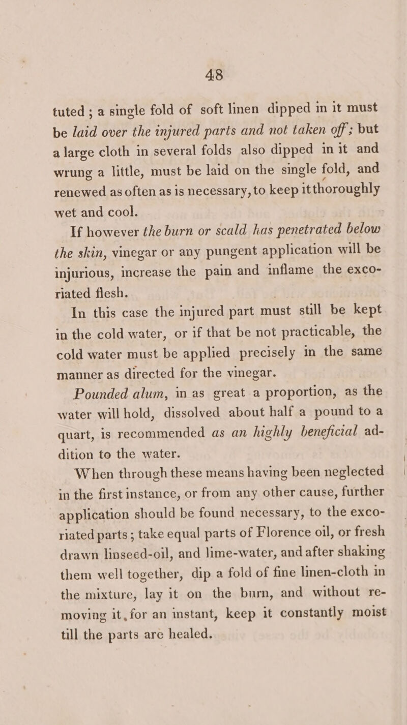 tuted ; a single fold of soft lmen dipped in it must be laid over the injured parts and not taken off ; but a large cloth in several folds also dipped in it and wrung a little, must be laid on the single fold, and renewed as often as is necessary, to keep it thoroughly wet and cool. If however the burn or scald has penetrated below the skin, vinegar or any pungent application will be injurious, increase the pain and inflame the exco- riated flesh. In this case the injured part must still be kept in the cold water, or if that be not practicable, the cold water must be applied precisely in the same manner as directed for the vinegar. Pounded alum, in as great a proportion, as the water will hold, dissolved about half a pound to a quart, is recommended as an highly beneficial ad- dition to the water. When through these means having been neglected in the first instance, or from any other cause, further application should be found necessary, to the exco- riated parts ; take equal parts of Florence oil, or fresh drawn linseed-oil, and lime-water, and after shaking them well together, dip a fold of fine linen-cloth in the mixture, lay it on the bum, and without re- moving it, for an instant, keep it constantly moist till the parts are healed.