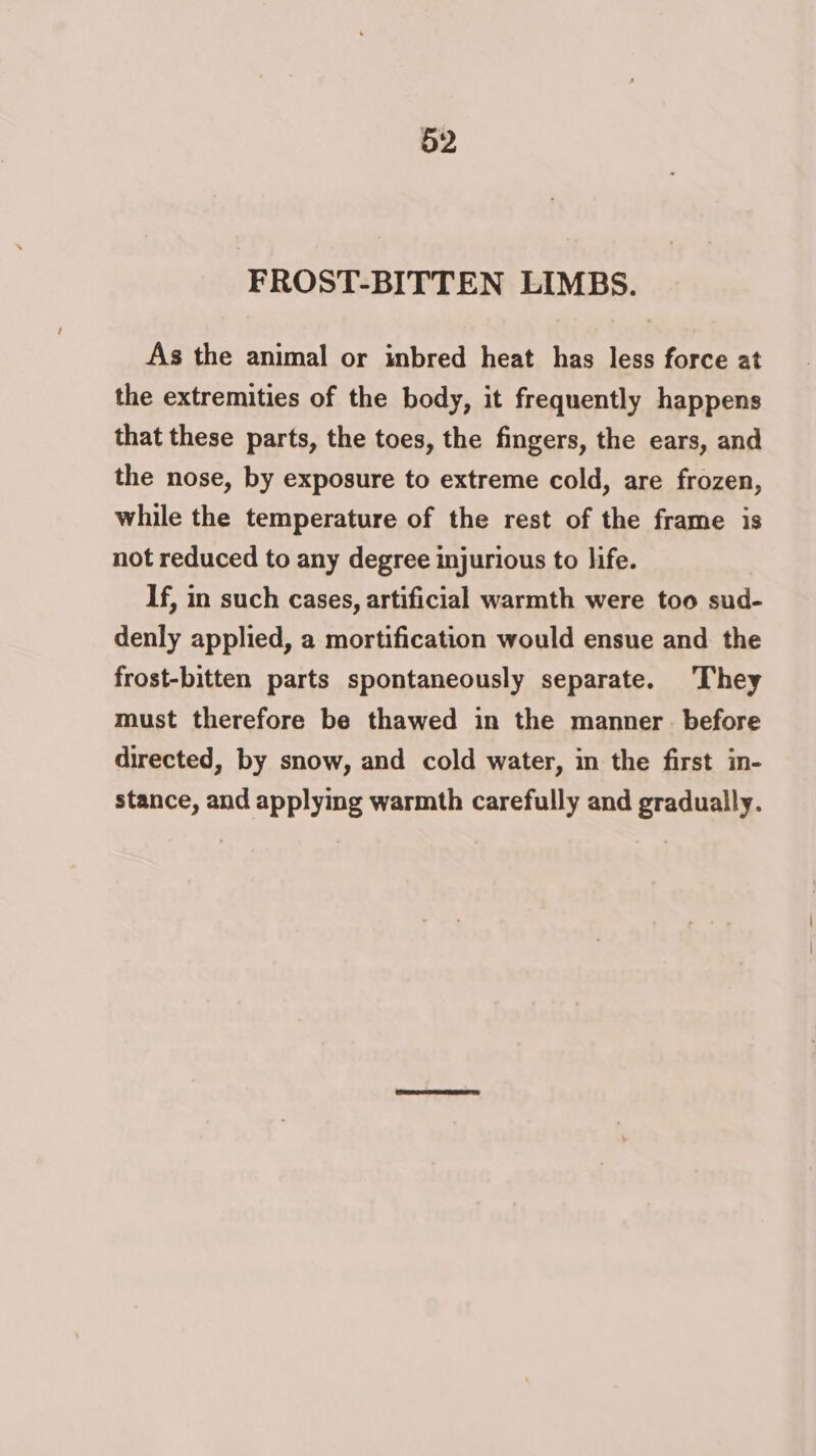 FROST-BITTEN LIMBS. As the animal or inbred heat has less force at the extremities of the body, it frequently happens that these parts, the toes, the fingers, the ears, and the nose, by exposure to extreme cold, are frozen, while the temperature of the rest of the frame is not reduced to any degree injurious to life. If, in such cases, artificial warmth were too sud- denly applied, a mortification would ensue and the frost-bitten parts spontaneously separate. They must therefore be thawed in the manner. before directed, by snow, and cold water, in the first in- stance, and applying warmth carefully and gradually.