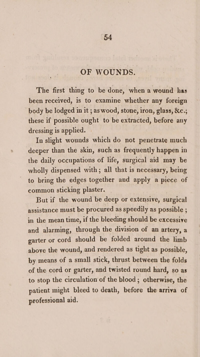 OF WOUNDS. The first thing to be done, when a wound has been received, is to examine whether any foreign body be lodged in it ; as wood, stone, iron, glass, &amp;c.; these if possible ought to be extracted, before any dressing is applied. | In slight wounds which do not penetrate much deeper than the skin, such as frequently happen in the daily occupations of life, surgical aid may be wholly dispensed with; all that is necessary, being to bring the edges together and apply a piece of common sticking plaster. But if the wound be deep or extensive, surgical assistance must be procured as speedily as possible ; in the mean time, if the bleeding should be excessive and alarming, through the division of an artery, a garter or cord should be folded around the limb above the wound, and rendered as tight as possible, by means of a small stick, thrust between the folds of the cord or garter, and twisted round hard, so as to stop the circulation of the blood ; otherwise, the patient might bleed to death, before the arriva of professional aid.