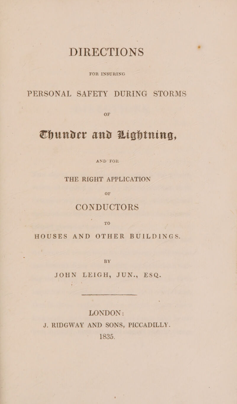 FOR INSURING PERSONAL SAFETY DURING STORMS |6hCHhHuNDer and Lightning, AND FOR THE RIGHT APPLICATION CONDUCTORS TO HOUSES AND OTHER BUILDINGS, BY JOHN LEIGH, JUN., ESQ. LONDON: J. RIDGWAY AND SONS, PICCADILLY. 1835.