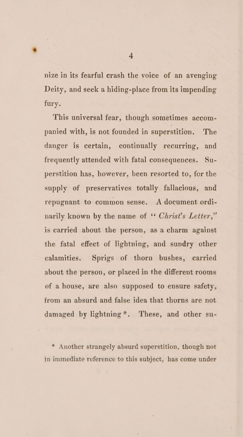 nize in its fearful crash the voice of an avenging Deity, and seek a hiding-place from its impending fury. This universal fear, though sometimes accom- panied with, is not founded in superstition. The danger is certain, continually recurring, and frequently attended with fatal consequences. Su- perstition has, however, been resorted to, for the supply of preservatives totally fallacious, and repugnant to common sense. &lt;A document ordi- narily known by the name of ‘‘ Christ’s Letter,” is carried about the person, as a charm against the fatal effect of lightning, and sundry other calamities. Sprigs of thorn bushes, carried about the person, or placed in the different rooms of a house, are also supposed to ensure safety, from an absurd and false idea that thorns are not damaged by lightning *. These, and other su- * Another strangely absurd superstition, though not in immediate reference to this subject, has come under