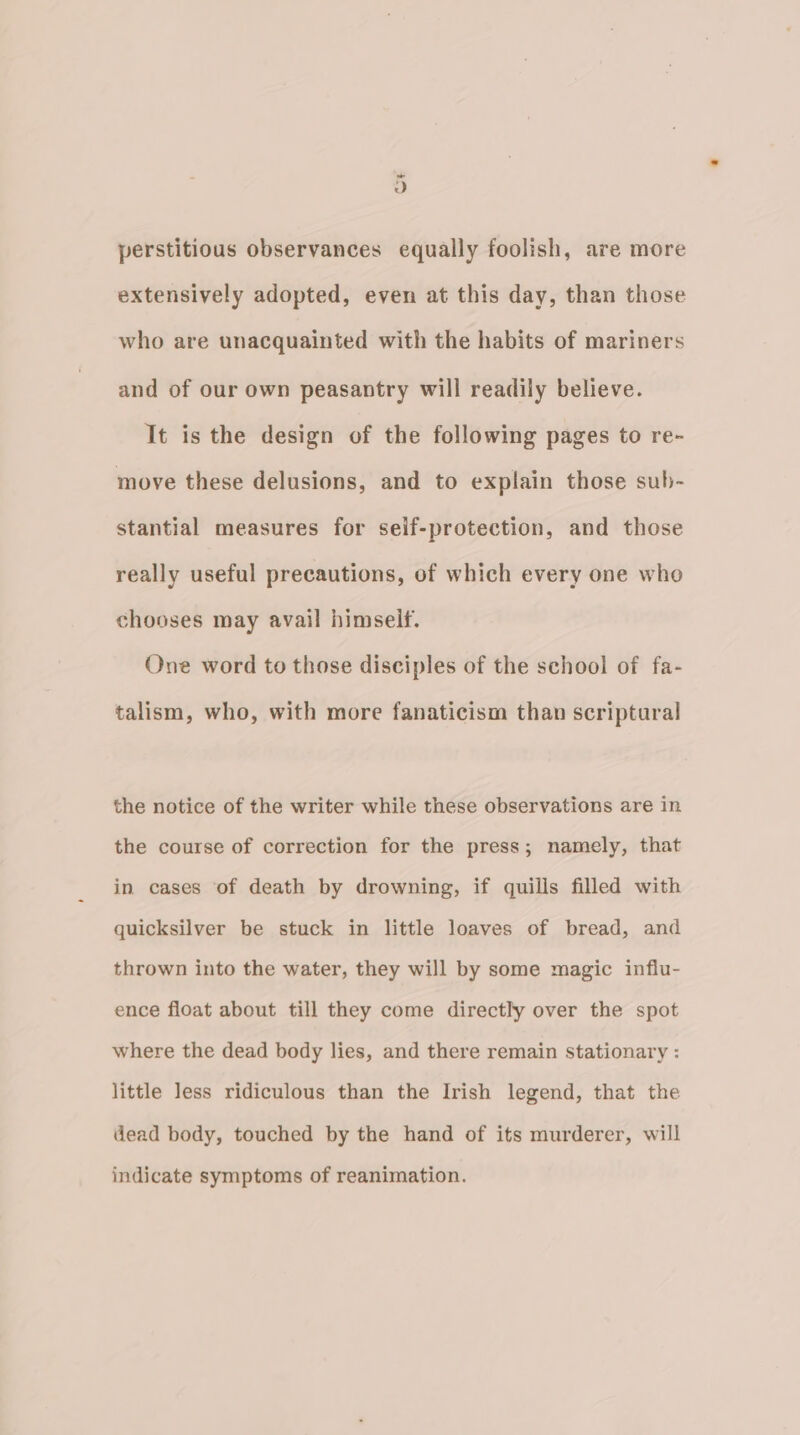 - 9) perstitious observances equally foolish, are more extensively adopted, even at this day, than those who are unacquainted with the habits of mariners and of our own peasantry will readily believe. It is the design of the following pages to re- move these delusions, and to explain those sub- stantial measures for self-protection, and those really useful precautions, of which every one who chooses may avail himseif. One word to those disciples of the school of fa- talism, who, with more fanaticism than scriptural the notice of the writer while these observations are in the course of correction for the press; namely, that in cases ‘of death by drowning, if quills filled with quicksilver be stuck in little loaves of bread, and thrown into the water, they will by some magic influ- ence float about till they come directly over the spot where the dead body lies, and there remain stationary : little less ridiculous than the Irish legend, that the dead body, touched by the hand of its murderer, will indicate symptoms of reanimation.