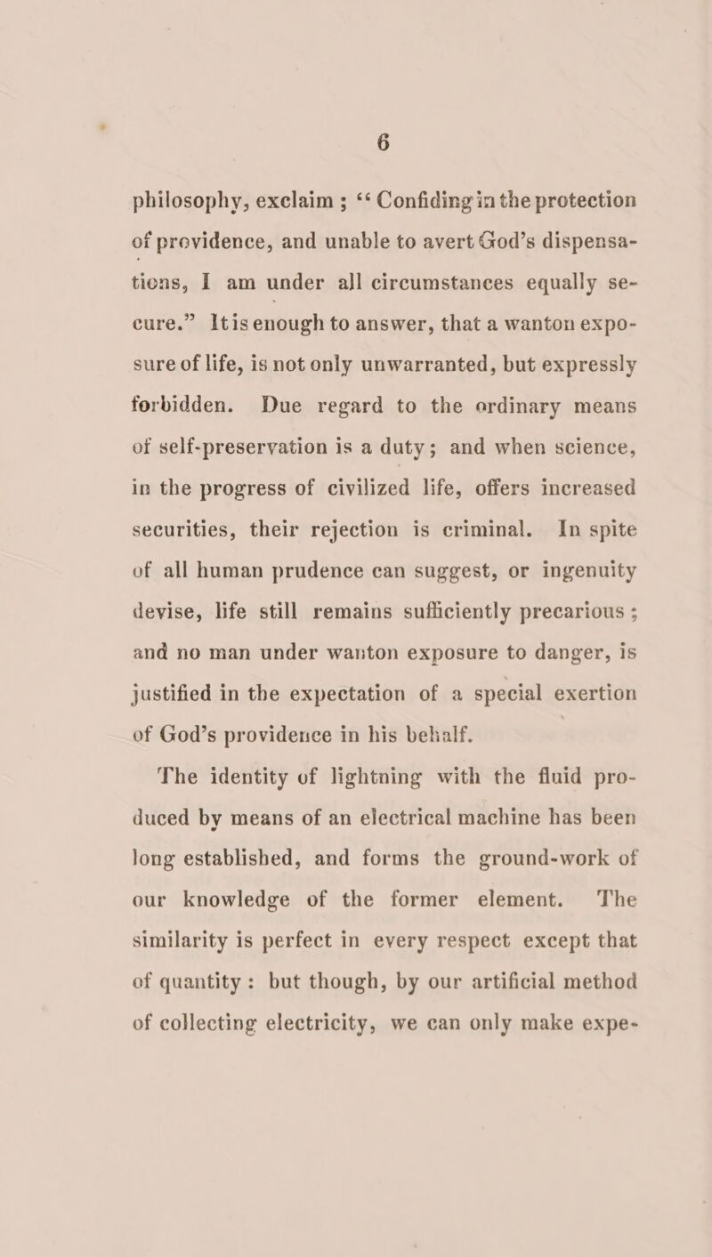 philosophy, exclaim ; ‘‘ Confiding in the protection of providence, and unable to avert God’s dispensa- tions, I am under all circumstances equally se- cure.” Itisenough to answer, that a wanton expo- sure of life, is not only unwarranted, but expressly forbidden. Due regard to the ordinary means of self-preservation is a duty; and when science, in the progress of civilized life, offers increased securities, their rejection is criminal. In spite of all human prudence can suggest, or ingenuity devise, life still remains sufficiently precarious ; and no man under wanton exposure to danger, is justified in the expectation of a special exertion of God’s providence in his behalf. The identity of lightning with the fluid pro- duced by means of an electrical machine has been long established, and forms the ground-work of our knowledge of the former element. The similarity is perfect in every respect except that of quantity : but though, by our artificial method of collecting electricity, we can only make expe-