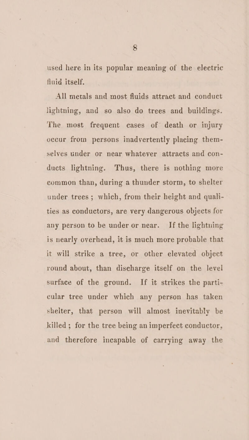 used here in its popular meaning of the eleetric finid itself. All metals and most fluids attract and conduct lightning, and so also do trees and buildings. The most frequent cases of death or injury occur from persons inadvertently placing them- selves under or near whatever attracts and con- ducts lightning. Thus, there is nothing more common than, during a thunder storm, to shelter under trees; which, from their height and quali- ties as conductors, are very dangerous objects for any person to be under or near. If the lightuing is nearly overhead, it is much more probable that it will strike a tree, or other elevated object round about, than discharge itself on the level surface of the ground. If it strikes the parti- cular tree under which any person has taken shelter, that person will almost inevitably be killed ; for the tree being an imperfect conductor, and therefore incapable of carrying away the