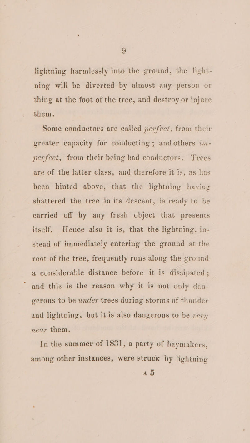 ~) lightning harmlessly into the ground, the light- ning will be diverted by almost any person or thing at the foot of the tree, and destroy or injure them. Some conductors are called perfect, from their greater capacity for conducting ; and others zm- perfect, froin their being bad conductors. Trees are of the latter class, and therefore it is, as has been hinted above, that the lightning having shattered the tree in its descent, is ready to be carried off by any fresh object that presents itself. Hence also it is, that the lightning, in- stead of immediately entering the ground at the root of the tree, frequently runs along the ground a considerable distance before it is dissipated ; and this is the reason why it is not only dan- gerous to be under trees during storms of thunder and lightning, but itis also dangerous to be very near them. In the summer of 1831, a party of haymakers, among other instances, were struck by lightning ad