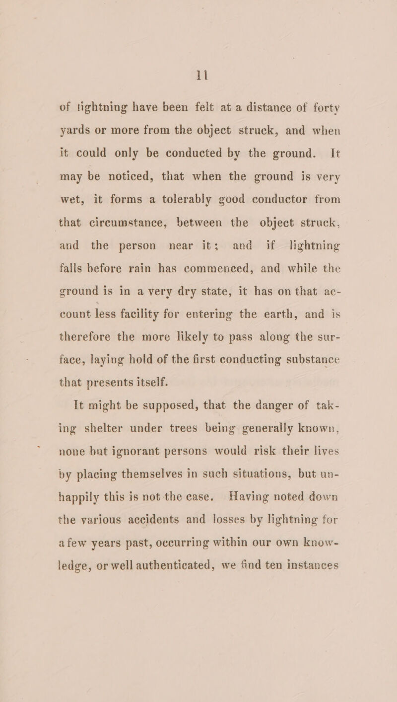 of tightning have been felt at a distance of forty yards or more from the object struck, and when it could only be conducted by the ground. It may be noticed, that when the ground is very wet, it forms a tolerably good conductor from that circumstance, between the object struck, aud the person near it; and if lightning falls before rain has commenced, and while the ground is in avery dry state, it has on that ac- count less facility for entering the earth, and is therefore the more likely to pass along the sur- face, laying hold of the first conducting substance that presents itself. It might be supposed, that the danger of tak- ing shelter under trees being generally known. none but ignorant persons would risk their lives by placing themselves in such situations, but un- happily this is not the case. Having noted down the various accidents and losses by lightning for afew years past, occurring within our own know- ledge, or well authenticated, we find ten instances