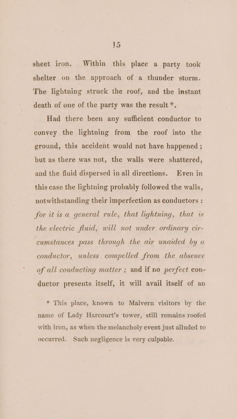 sheet iron. Within this place a party took shelter on the approach of a thunder storm. The lightning struck the roof, and the instant death of one of the party was the result *. Had there been any sufficient conductor to convey the lightning from the roof into the ground, this accident would not have happened ; but as there was not, the walls were shattered, and the fluid dispersed in all directions. Even in this case the lightning probably followed the walls, notwithstanding their imperfection as conductors : for it is a general rule, that lightning, that is the electric fluid, will not under ordinary cir- cumstances pass through the air unaided by a conductor, unless compelled from the absence of all conducting matter ; and if no perfect con- ductor presents itself, it will avail itself of an * This place, known to Malvern visitors by the name of Lady Harcourt’s tower, still remains roofed with iron, as when the melancholy event just alluded to occurred. Such negligence is very culpable.