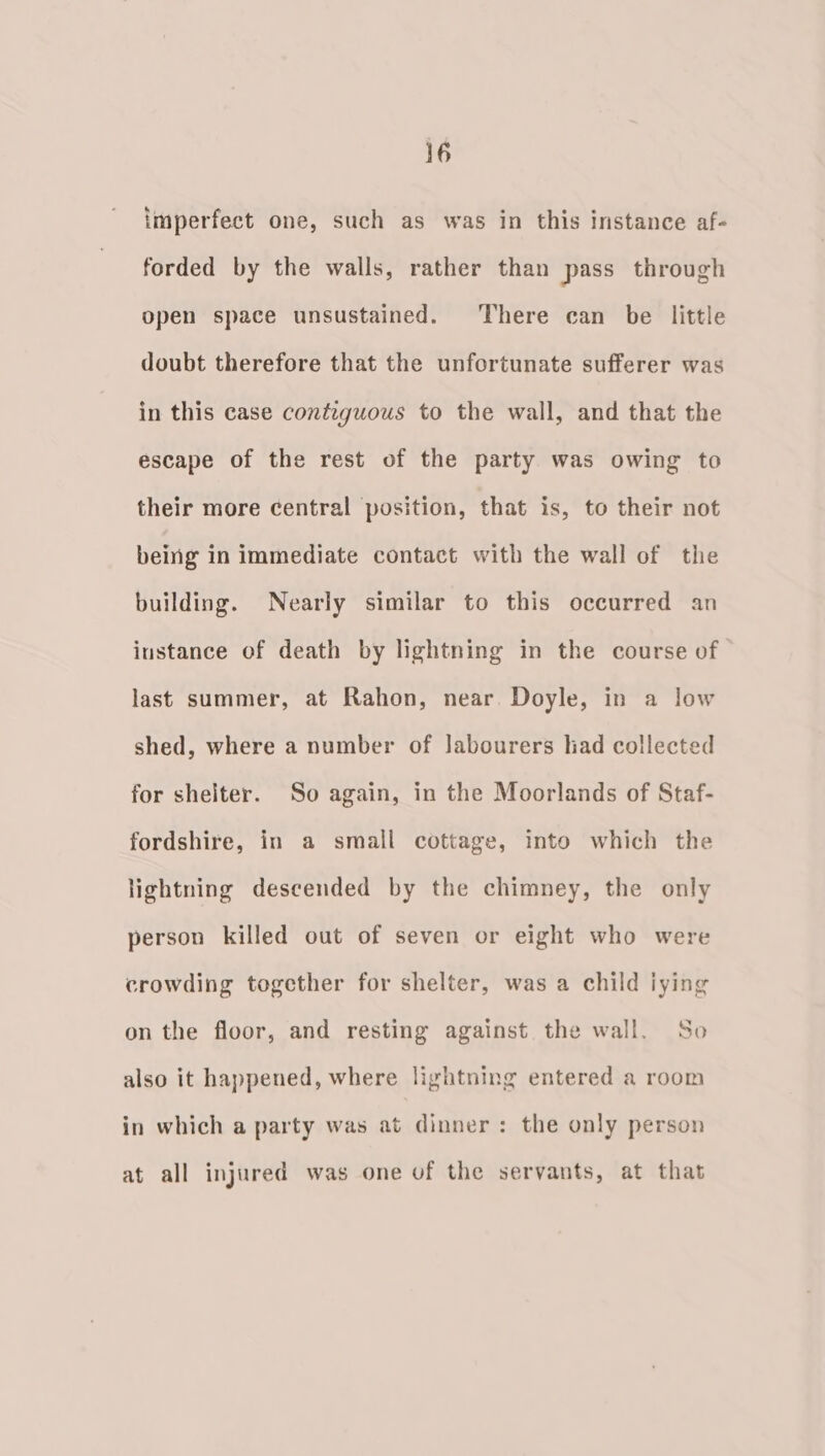 imperfect one, such as was in this instance af- forded by the walls, rather than pass through open space unsustained. There can be little doubt therefore that the unfortunate sufferer was in this case contiguous to the wall, and that the escape of the rest of the party was owing to their more central position, that is, to their not being in immediate contact with the wall of the building. Nearly similar to this occurred an instance of death by lightning in the course of last summer, at Rahon, near. Doyle, in a low shed, where a number of Jabourers had collected for shelter. So again, in the Moorlands of Staf- fordshire, in a small cottage, into which the lightning descended by the chimney, the only person killed out of seven or eight who were crowding together for shelter, was a child iying on the floor, and resting against the wall. So also it happened, where lightning entered a room in which a party was at dinner: the only person at all injured was one of the servants, at that