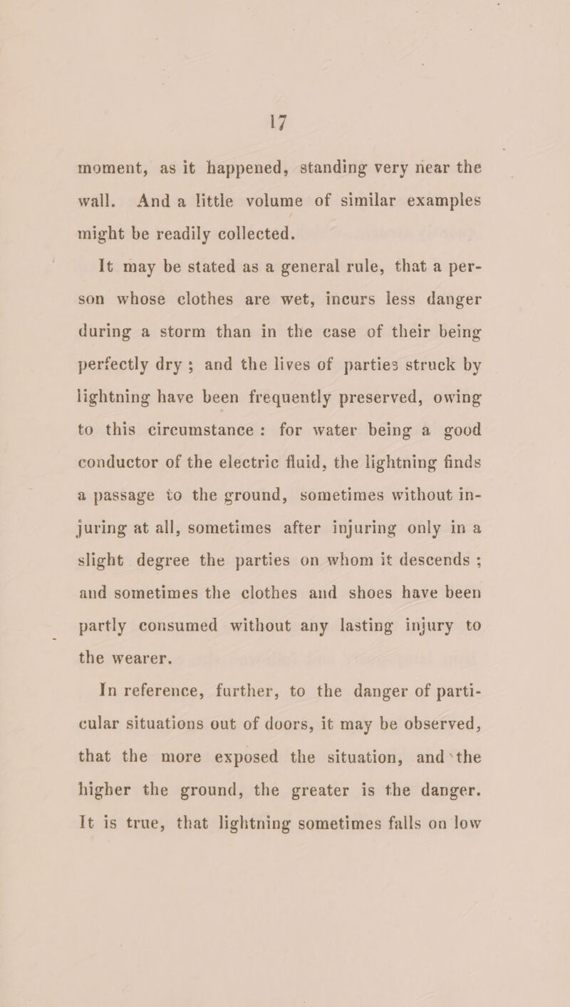 moment, as it happened, standing very near the wall. Anda little volume of similar examples might be readily collected. It may be stated as a general rule, that a per- son whose clothes are wet, incurs less danger during a storm than in the case of their being perfectly dry ; and the lives of parties struck by lightning have been frequently preserved, owing to this circumstance: for water being a good conductor of the electric fluid, the lightning finds a passage to the ground, sometimes without in- juring at all, sometimes after injuring only in a slight degree the parties on whom it descends ; and sometimes the clothes and shoes have been partly consumed without any lasting injury to the wearer. In reference, further, to the danger of parti- cular situations out of doors, it may be observed, that the more exposed the situation, andthe higher the ground, the greater is the danger. It is true, that lightning sometimes falls on low