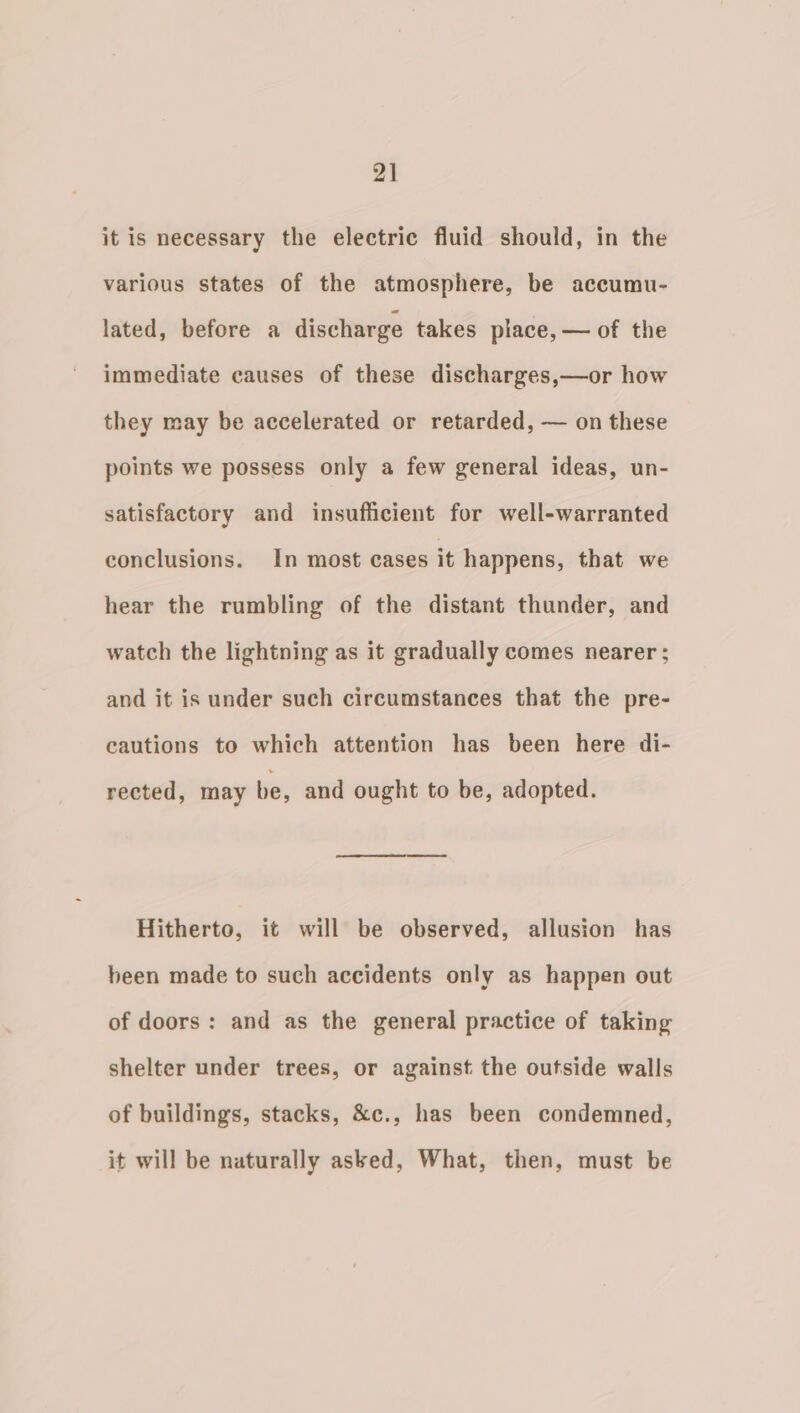 2] it is necessary the electric fluid should, in the various states of the atmosphere, be accumu- lated, before a discharge takes place, — of the immediate causes of these discharges,—or how they may be accelerated or retarded, — on these points we possess only a few general ideas, un- satisfactory and insufficient for well-warranted conclusions. In most cases it happens, that we hear the rumbling of the distant thunder, and watch the lightning as it gradually comes nearer ; and it is under such circumstances that the pre- cautions to which attention has been here di- rected, may be, and ought to be, adopted. Hitherto, it will be observed, allusion has been made to such accidents only as happen out of doors: and as the general practice of taking shelter under trees, or against the outside walls of buildings, stacks, &amp;c., has been condemned, it will be naturally asked, What, then, must be