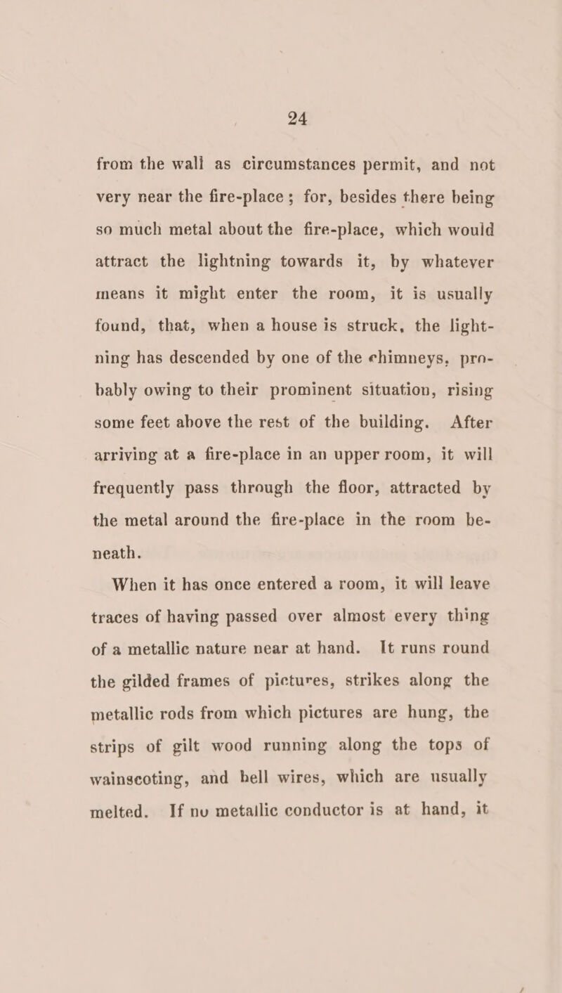 from the wall as circumstances permit, and not very near the fire-place ; for, besides there being so much metal about the fire-place, which would attract the lightning towards it, by whatever means it might enter the room, it is usually found, that, when a house is struck, the light- ning has descended by one of the chimneys, pro- bably owing to their prominent situation, rising some feet above the rest of the building. After arriving at a fire-place in an upper room, it will frequently pass through the floor, attracted by the metal around the fire-place in the room be- neath. When it has once entered a room, it will leave traces of having passed over almost every thing of a metallic nature near at hand. It runs round the gilded frames of pictures, strikes along the metallic rods from which pictures are hung, the strips of gilt wood running along the tops of wainscoting, and hell wires, which are usually melted. If nu metailic conductor is at hand, it