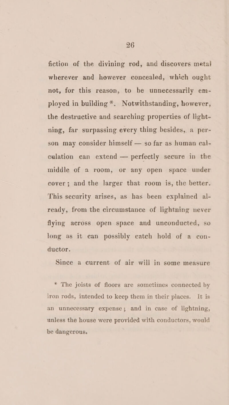 fiction of the divining rod, and discovers metal wherever and however concealed, which ought not, for this reason, to be unnecessarily em- ployed in building *. Notwithstanding, however, the destructive and searching properties of light- ning, far surpassing every thing besides, a per- son may consider himself — so far as human ecal- culation can extend — perfectly secure in the middle of a room, or any open space under cover; and the larger that room is, the better. This security arises, as has been explained al- ready, from the circumstance of lightning never flying across open space and unconducted, so long as it can possibly catch hold of a con- ductor. Since a current of air will in some measure * The joists of floors are sometimes connected by iron rods, intended to keep them in their places. It is an unnecessary expense; and in case of lightning, unless the house were provided with conductors, would be dangerous.