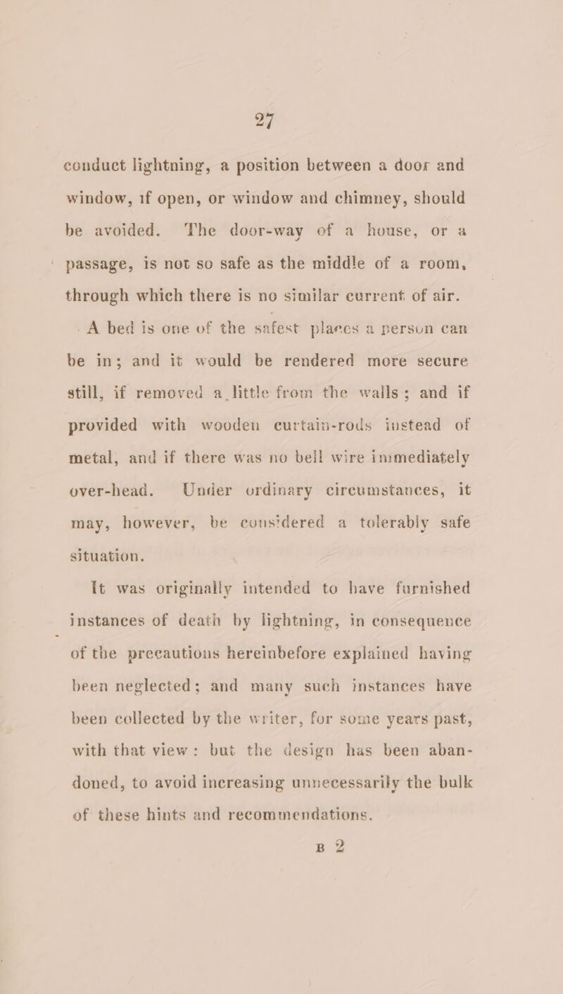 conduct lightning, a position between a door and window, 1f open, or window and chimney, should be avoided. ‘The door-way of a house, or a passage, is not so safe as the middle of a room, through which there is no similar current. of air. A bed is one of the safest plares a persun can be in; and it would be rendered more secure still, if removed a_little from the walls; and if provided with wooden curtain-rods instead of metal, and if there was no bell wire immediately over-head. Under ordinary circumstances, it may, however, be considered a tolerably safe situation. It was originally intended to have furnished instances of death by lightning, in consequence of the precautions hereinbefore explained having been neglected; and many such instances have been collected by the writer, for some years past, with that view: but the design has been aban- doned, to avoid increasing unnecessarily the bulk of these hints and recommendations. Bp 2