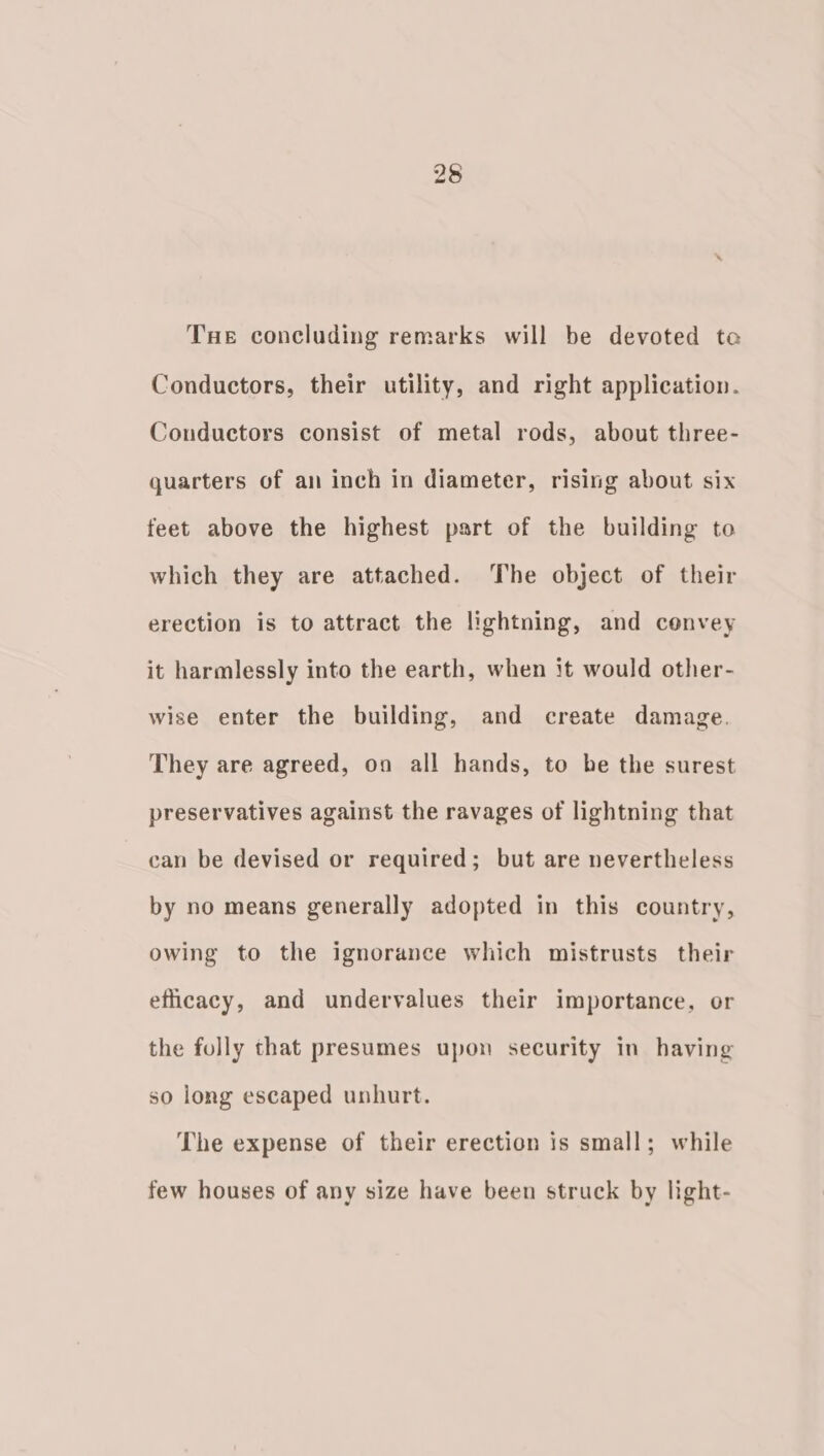 Tue concluding remarks will be devoted te Conductors, their utility, and right application. Conductors consist of metal rods, about three- quarters of an inch in diameter, rising about six feet above the highest part of the building to which they are attached. The object of their erection is to attract the lightning, and cenvey it harmlessly into the earth, when it would other- wise enter the building, and create damage. They are agreed, on all hands, to be the surest preservatives against the ravages of lightning that can be devised or required; but are nevertheless by no means generally adopted in this country, owing to the ignorance which mistrusts their eficacy, and undervalues their importance, or the fully that presumes upon security in having so long escaped unhurt. The expense of their erection is small; while few houses of any size have been struck by light-