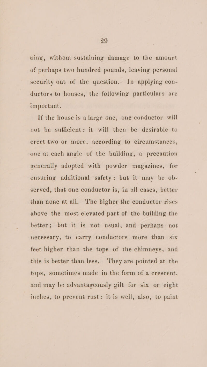 99 am & ulng, without sustaining damage to the amount of perhaps two hundred pounds, leaving personal security out of the yuestion.. In applying con- ductors to houses, the following particulars are important. If the house is a large one, one conductor will not be sufficient: it will then be desirable to erect two or more, according to circumstances, ene at each angle of the building, a precaution generally adopted with powder magazines, for ensuring additional safety: but it may be ob- served, that one conductor is, in all cases, better than none at all. The higher the conductor rises above the most elevated part of the building the better; but it is not usual, and perhaps not necessary, to carry conductors more than six feet higher than the tops of the chimneys, and this is better than less. ‘They are pointed at the tops, sometimes made in the form of a crescent, and may be advantageously gilt for six or eight inches, to prevent rust: it is well, also, to paint