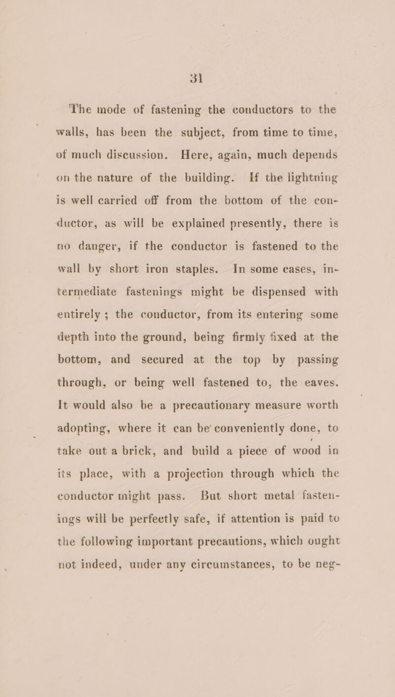 3 The mode of fastening the conductors to the walls, has been the subject, from time to time, of much discussion. Here, again, much depends on the nature of the building. ff the lightning is well carried off from the bottom of the con- ductor, as will be explained presently, there is no danger, if the conductor is fastened to the wall by short iron staples. In some eases, in- termediate fastenings might be dispensed with entirely ; the conductor, from its entering some depth into the ground, being firmly xed at the bottom, and secured at the top by passing through, or being well fastened to, the eaves. It would also be a precautionary measure worth adopting, where it can be’ conveniently done, to take out a brick, and build a piece of wood in its place, with a projection through which the conductor might pass. But short metal fasten- ings will be perfectly safe, if attention is paid to the following important precautions, which ought not indeed, under any circumstances, to be neg-