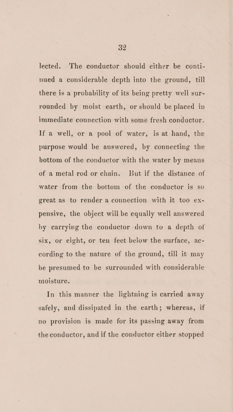 lected. The conductor should either be conti- nued a considerable depth into the ground, till there is a probability of its being pretty well sur- rounded by moist earth, or should be placed in immediate connection with some fresh conductor. lf a well, or a pool of water, is at hand, the purpose would be answered, by connecting the bottom of the conductor with the water by means of a metal rod or chain. But if the distance of water from the bottom of the conductor is so great as to render a connection with it too ex- pensive, the object will be equally well answered by carrying the conductor down to a depth of six, or eight, or ten feet below the surface, ac- cording to the nature of the ground, till it may be presumed to be surrounded with considerable moisture. In this manner the lightning is carried away safely, and dissipated in the earth; whereas, if no provision is made for its passing away from the conductor, and if the conductor either stopped