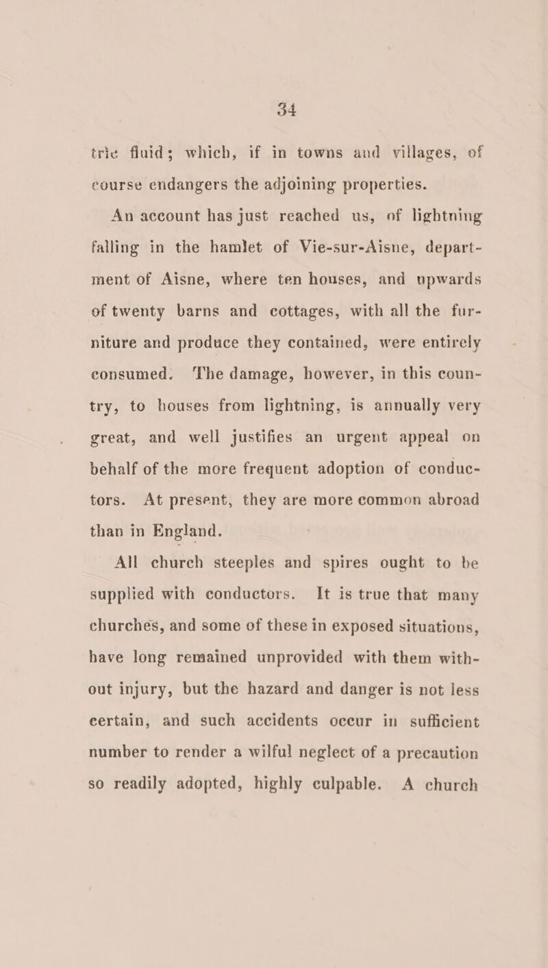 trie fluid; which, if in towns and villages, of course endangers the adjoining properties. An account has just reached us, of lightning falling in the hamlet of Vie-sur-Aisne, depart- ment of Aisne, where ten houses, and upwards of twenty barns and cottages, with all the fur- niture and produce they contained, were entirely consumed. ‘The damage, however, in this coun- try, to houses from lightning, is annually very great, and well justifies an urgent appeal on behalf of the more frequent adoption of conduc- tors. At present, they are more common abroad than in England. All church steeples and spires ought to be supplied with conductors. It is true that many churches, and some of these in exposed situations, have long remained unprovided with them with- out injury, but the hazard and danger is not less certain, and such accidents occur in sufficient number to render a wilful neglect of a precaution so readily adopted, highly culpable. A church
