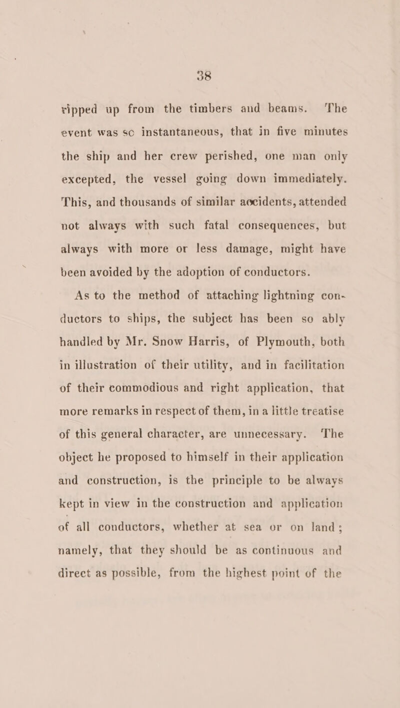 ripped up from the timbers and beams. The event was so instantaneous, that in five minutes the ship and her crew perished, one man only excepted, the vessel going down immediately. This, and thousands of similar aocidents, attended not always with such fatal consequences, but always with more or less damage, might have been avoided by the adoption of conductors. As to the method of attaching lightning con- ductors to ships, the subject has been so ably handled by Mr. Snow Harris, of Plymouth, both in illustration of their utility, and in facilitation of their commodious and right application, that more remarks in respect of them, in a little treatise of this general character, are unnecessary. The object he proposed to himself in their application and construction, is the principle to be always kept in view in the construction and application ue all conductors, whether at sea or on land; namely, that they should be as continuous and direct as possible, from the highest point of the