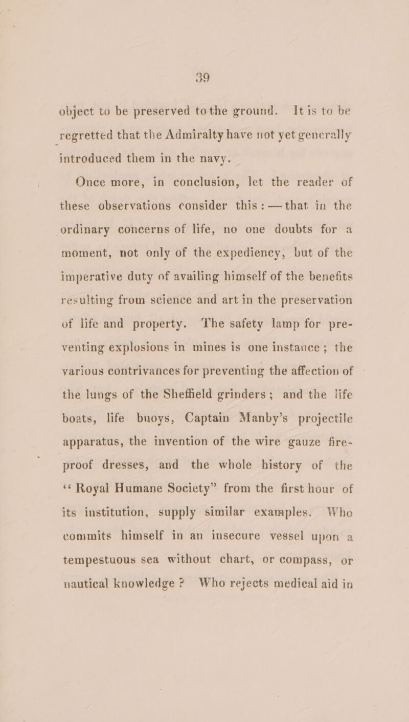 object to be preserved tothe ground. It is to be regretted that the Admiralty have not yet generally introduced them in the navy. Once more, in conclusion, let the reader of these observations consider this: —that in the ordinary concerns of life, no one doubts for a moment, not only of the expediency, but of the imperative duty of availing himself of the benefits resulting from science and art in the preservation of life and property. The safety lamp for pre- venting explosions in mines is one instance; the various contrivances for preventing the affection of the lungs of the Sheffield grinders; and the life boats, life buoys, Captain Manby’s projectile apparatus, the invention of the wire gauze fire- proof dresses, and the whole history of the ‘© Royal Humane Society” from the first hour of its institution, supply similar examples. Who commits himself in an insecure vessel upon a tempestuous sea without chart, or compass, or nautical knowledge ? Who rejects medical aid in