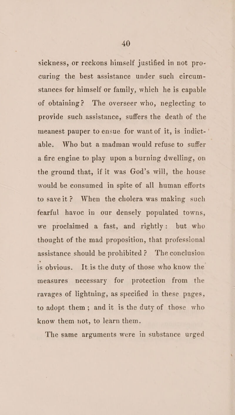 sickness, or reckons himself justified in not pro- curing the best assistance under such circum- stances for himself or family, which he is capable of obtaining? The overseer who, neglecting to provide such assistance, suffers the death of the meanest pauper to ensue for want of it, is indict-' able. Who but a madman would refuse to suffer a fire engine to play upon a burning dwelling, on the ground that, if it was God’s will, the house would be consumed in spite of all human efforts to saveit? When the cholera was making such fearful havoc in our densely populated towns, we proclaimed a fast, and rightly: but who thought of the mad proposition, that professional assistance should be prohibited ? The conclusion is obvious. It.is the duty of those who know the measures necessary for protection from the ravages of lightning, as specified in these pages, to adopt them; and it is the duty of those who know them not, to learn them. The same arguments were in substance urged