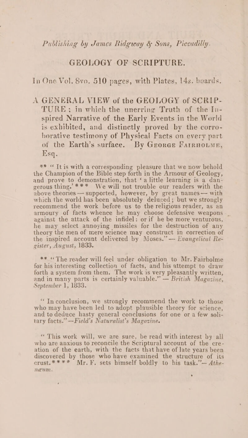 GEOLOGY OF SCRIPTURE. In One Vol. Svo. 510 pages, with Plates, 14s. boards. A GENERAL VIEW of the GEOLOGY of SCRIP- TURE ; in which the unerring Truth of the In- spired Narrative of the Early Events in the World is exhibited, and distinctly proved by the corro- horative testimony of Physical Facts on every part of the Earth’s surface. By George Farrnoume, Esq. ** “« Tt is with a corresponding pleasure that we now behold the Champion of the Bible step forth in the Armour of Geology, and prove to demonstration, that ‘a little learning is a dan- gerous thing. *** We will not trouble our readers with the above theories — supported, however, by great names— with which the world has been absolutely deluged; but we strongly recommend the work before us to the religious reader, as an armoury of facts whence he may choose defensive weapons _ against the attack of the infidel: orif he be more venturous, he may select annoying missiles for the destruction of any theory the men of mere science may construct in correction of the inspired account delivered by Moses.” — Evangelical Re- gister, August, 1833. ** «The reader will feel under obligation to Mr. Fairholme for his interesting collection of facts, and his attempt to draw forth a system from them. The work is very pleasantly written, and in many parts is certainly valuable.” — British Magazine, September 1, 1833. ‘In conclusion, we strongly recommend the work to those who may have been led to adopt plausible theory for science, and to deduce hasty general conclusions for one or a few soli- tary facts.” —Field’s Naturalist’s Magazine. “This work will, we are sure, be read with interest by all who are anxious to reconcile the Scriptural account of the cre- ation of the earth, with the facts that have of late years been discovered by those who have examined the structure of its crust.**** Mr. F. sets himself boldly to his task.’”’— Athe- NUM.