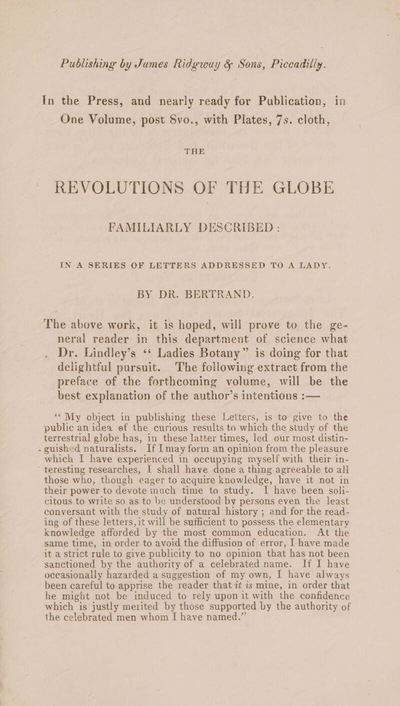 In the Press, and nearly ready for Publication, in One Volume, post Svo., with Plates, 7s. cloth, THE REVOLUTIONS OF THE GLOBE FAMILIARLY DESCRIBED : IN A SERIES OF LETTERS ADDRESSED TO A LADY. BY DR. BERTRAND. The above work, it is hoped, will prove to the ge- neral reader in this department of science what Dr. Lindley’s ‘* Ladies Botany” is doing for that delightful pursuit. The following extract from the preface of the forthcoming volume, will be the best explanation of the author’s intentions :— ‘My object in publishing these Letters, is to give to the public an idea of the curious results to which the study of the terrestrial globe has, in these latter times, led our most distin- - guished naturalists. If I may form an opinion from the pleasure which I have experienced in occupying myself with their in- teresting researches, | shall have done a thing agreeable to all those who, though eager to acquire knowledge, have it not in their power to devote much time to study. I have been soli- citous to write so as to be understood by persons even the least conversant with the study of natural history ; and for the read- ing of these letters, it will be sufficient to possess the elementary knowledge afforded by the most common education. At the same time, in order to avoid the diffusion of error, I have made it a strict rule to give publicity to no opinion that has not been sanctioned by the authority of a celebrated name. If I have occasionally hazarded a suggestion of my own, I have always been careful to apprise the reader that it is mine, in order that he might not be induced to rely upon it with the confidence which is justly merited by those supported by the authority of the celebrated men whom I have named.”