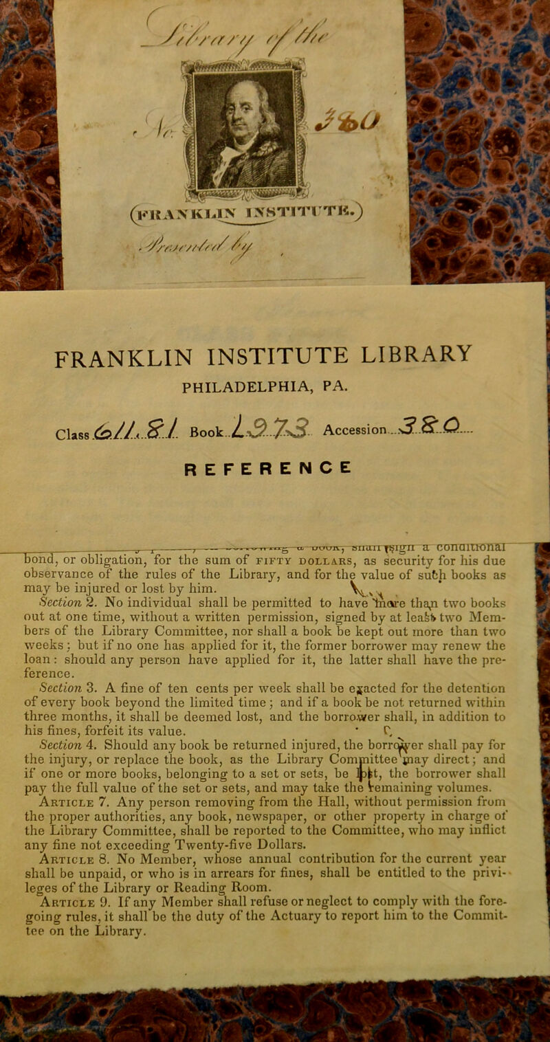 . ? //-// // /’*/ 1 # FRANKLIN INSTITUTE LIBRARY PHILADELPHIA, PA. Class &1L.21. Book Accession~ REFERENCE = j ,—— .....lug u. uw», sngTi^ign a conuiTKmal bond, or obligation, for thè sum of fifty dollars, as security for his due observance of thè rules of thè Library, and for thè value of suòh books as may be injured or lost by him. Y>^vS. Section 2. No individuai shall be permitted to have mare tha^i two books out at one time, without a written permission, signed by at leaH two Mem- bers of thè Library Committee, nor shall a book be kept out more than two weeks : but if no one has applied for it, thè former borrower may renew thè loan : should any person have applied for it, thè latter shall have thè pre- ference. Section 3. A fine of ten cents per week shall be ejacted for thè detention of every book beyond thè limited time ; and if a book be not returned within three months, it shall be deemed lost, and thè borrower shall, in addition to his fines, forfeit its value. ' C, Section 4. Should any book be returned injured, thè borrcùj-er shall pay for thè injury, or replace thè book, as thè Library Committee'paay direct; and if one or more books, belonging to a set or sets, be Mt, thè borrower shall pay thè full value of thè set or sets, and may take thè Vemaining volumes. Article 7. Any person removing from thè Hall, without permission from thè proper authorities, any book, newspaper, or other property in charge of thè Library Committee, shall be reported to thè Committee, who may inflict any fine not exceeding Twenty-five Dollars. Article 8. No Member, whose annual contribution for thè current year shall be unpaid, or who is in arrears for fines, shall be entitled to thè privi- leges of thè Library or Reading Room. Article 9. If any Member shall refuse or neglect to comply with thè fore- going rules, it shall be thè duty of thè Actuary to report him to thè Commit- tee on thè Library.