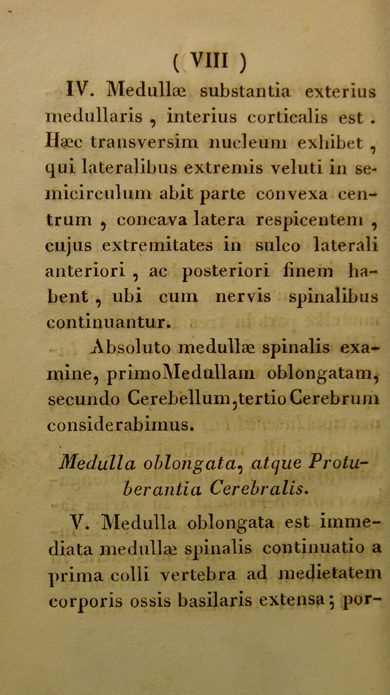 ( VITI ) IV. Medullae substantia exterius medullaris , interius corticalis est . Haec transversim nueleum exhibet , qui lateralibus extremis veluti in se- micirculum abit parte convexa cen- trum , concava latera respicentem , cujus extremitates in sulco laterali anteriori , ac posteriori finem ha- bent, ubi cum nervis spinalibus continuantur. Absoluto medullaì spinalis exa- mine, primoMedullam oblongatam, secundo Cerebellum,tertio Cerebrum considerabimus. Meditila oblongata, atque Prolu- berantia Cerebralis. V. Medulla oblongata est imme- diata rnedullaì spinalis continuano a prima colli vertebra ad medietatem corporis ossis basilaris extensa ; por-