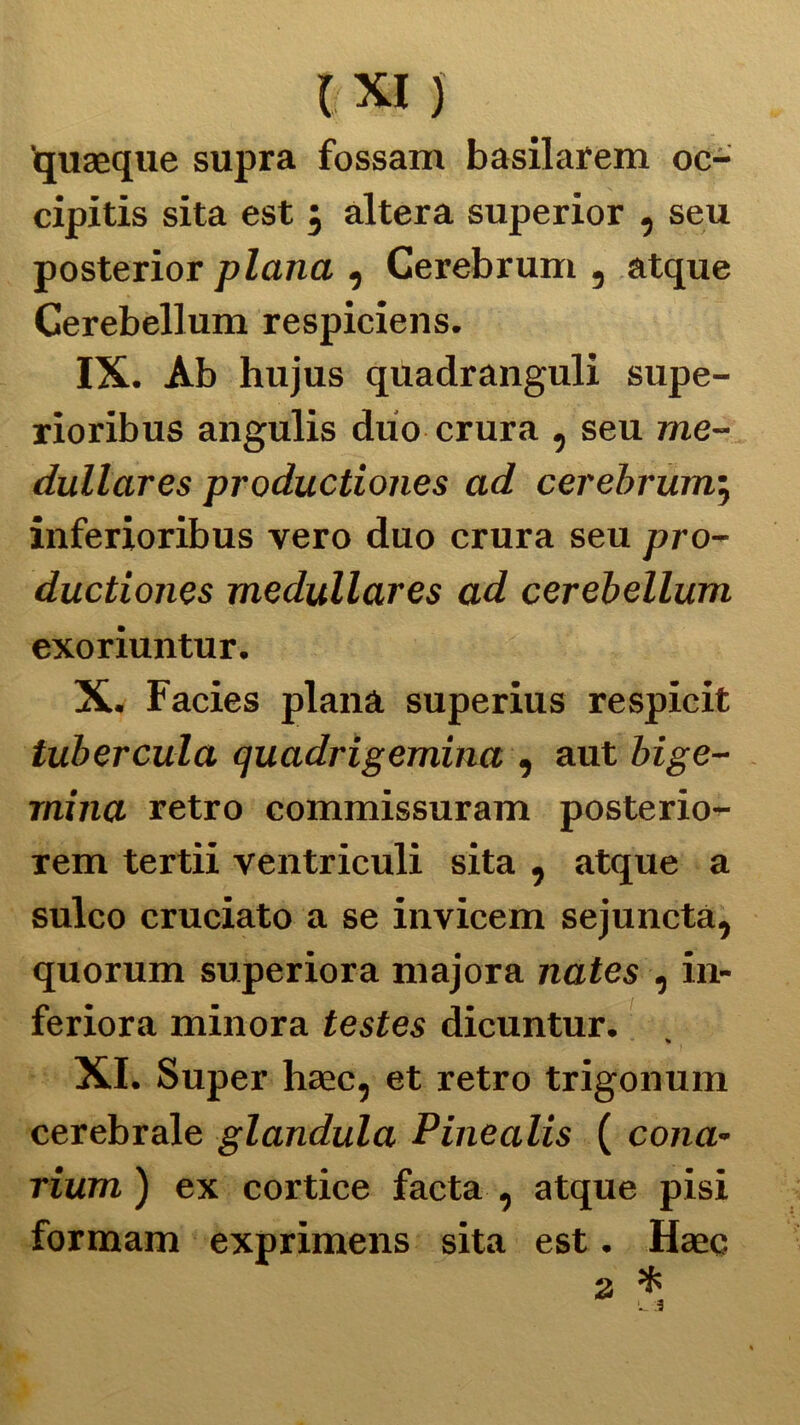 quaeque supra fossam basilarem oc- cipitis sita est ; altera superior , seu posterior plana , Cerebrum, atque Cerebellum respiciens. IX. Ab hujus quadranguli supe- rioribus angulis duo crura , seu me- dullares productiones ad cerebrum; inferioribus vero duo crura seu pro- ductiones medullares ad cerebellum exoriuntur. X. Facies plana superius respicit tubercula quadrigemina , aut bige- mina retro commissuram posterio- rem tertii ventriculi sita , atque a sulco cruciato a se invicem sejunctà, quorum superiora majora nates , in- feriora minora testes dicuntur. * XI. Super haec, et retro trigonum cerebrale gianduia Pinealis ( colia« rium ) ex cortice facta , atque pisi formam exprimens sita est. Haec a *