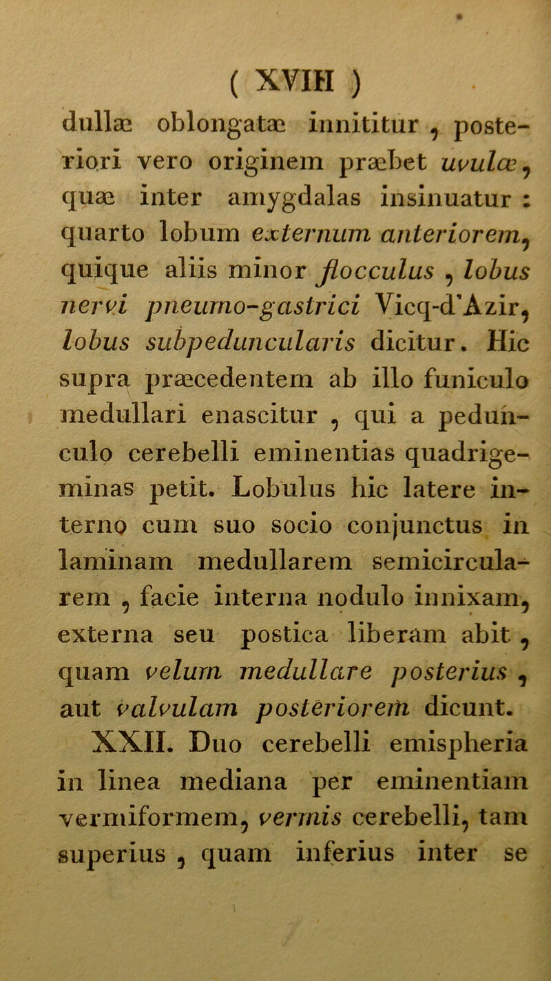 ( XVIH ) dulia; oblongatae innititur , poste- riori vero originem praebet uvulce, quae inter amygdalas insinuatur : quarto lobum esternimi anterioremì quique aliis minor JLocculus , lobus nervi pneurno-gastrici Vicq-d’Azir, lobus subpeduncularis dicitur. Hic supra praecedentem ab ilio funiculo medullari enascitur , qui a pedun- culo cerebelli eminentias quadrige- minas petit. Lobulus hic latere in- terno cuni suo socio conjunctus in laminam medullarem semicircula- rem , facie interna nodulo innixam, externa seu postica liberam abit., quam velurn medullare posterius , aut valvulam postèrioreiti dicunt. XXII. Duo cerebelli emispheria in linea mediana per eminentiam vermiformeni, verrnis cerebelli, tam superius , quam inferius inter se