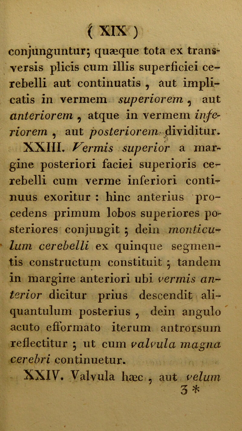 conjùnguntur; quaique tota ex trans- versis plicis cum illis superficiei ce- rebelli aut continuatis , àut impli- catis in vermem superiorem, aut anteriorem , atque in vermem infe- riorem , aut posterioreim dividitur. XXIII. f^ermis superior a mar- gine posteriori faciei superioris ce- rebelli cum verme inferiori conti- nuus exoritur : hinc anterius pro- cedens primum lobos superiores po- steriores conjungit , dein monticu- lum cerebelli ex quinque segmen- tis constructum constituit : tandem ♦ J in margine anteriori ubi vermis an- terior dicitur prius descendit ali- quantulum posterius , dein angulo acuto efformato iterum antrorsum reflectitur 5 ut cum valvula magna cerebri continuetur. XXIV. Valvula haac , aut velurn 3 *