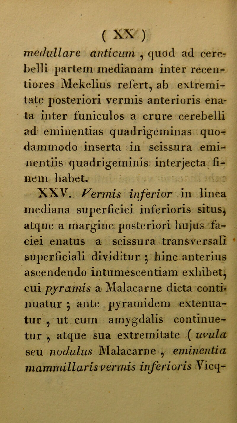 medullare anticumi , quod ad cere- belli partem medianam inter recen- tiores Mekelius refert, ab extremi- tate posteriori vermis anterioris ena- ta inter funiculos a crure cerebelli ad eminentias quadrigeminas quo- dammodo inserta in scissura emi- nentiis quadrigeminis interjecta fi- ne ni habet. XXV. Vermis inferior in linea mediana superficiei inferioris situs1 atque a margine posteriori hujus fa- ciei enatus a scissura transversalì superficiali dividitur ; bine anterius ascendendo intumescentiam exhibet, cui pyramis a Malacarne dieta conti* nuatur ; ante pyramidem extenua- tur , ut cum amygdalis continue- tur , atque sua extremitate ( uvula seu nodulus Malacarne 9 eminentia mammillaris vermis inferioris Vìcq-