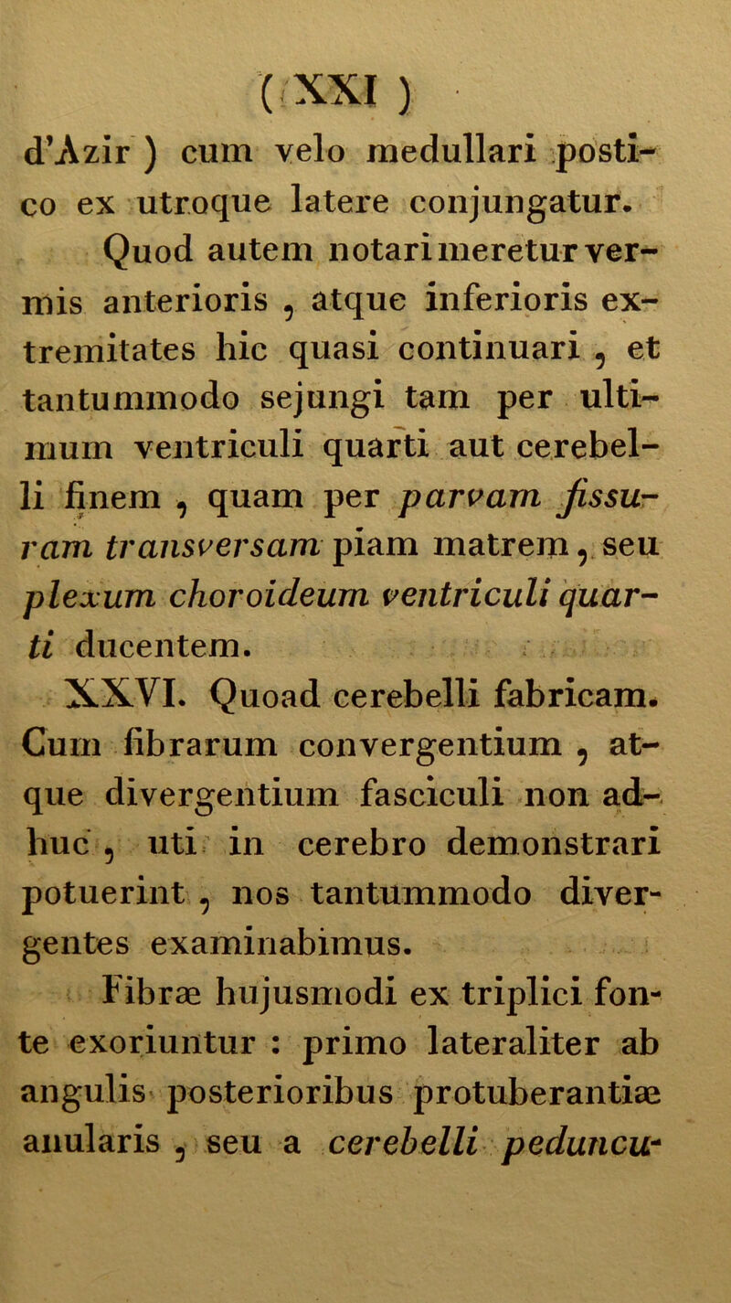 (/XXI ) • d’Azir ) cum velo medullari posti- co ex utroque latere conjungatur. Quod autem notarimeretur ver- mis anterioris , atque inferioris ex- tremitates hic quasi continuari , et tantummodo sejungi tam per ulti- mum ventricidi quarti aut cerebel- li finem , quam per parvam jissu- ram transversam piam matrem, seu plexum choroideum ventriculi quar- ti ducentem. XXVI. Quoad cerebelli fabricam. Cum fibrarum convergentium , at- que divergentium fasciculi non ad- irne , uti in cerebro demonstrari potuerint , nos tantummodo diver- gentes examinabimus. Fibrae hujusmodi ex triplici fon- te exoriuntur : primo lateraliter ab angulis posterioribus protuberantiae anularis , seu a cerebelli peduncu-