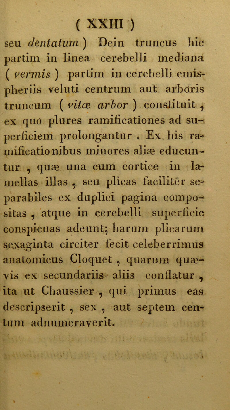 seu dentatimi ) Dein truneus hic partim in linea cerebelli mediana ( vermis ) partim in cerebelli emis- pheriis veluti centrimi aut arboris truncum ( viice arbor ) con&tituit , ex quó plures ramificationes ad su- perliciem prolongantur . Ex his ra- mificationibus minores aliae educun- tur , quae una cum cortice in la- mellas illas , seu plicas faeiliter se- parabiles ex duplici pagina compo- sitas , atque in cerebelli superficie conspicuas adeunt^ harum plicarum sexaginta circiter fecit celeberrimus anatomicus Cloquet , quarum quas- vis ex secundariis- aliis conflatur , ita ut Chaussier , qui primus eàs descripserit , sex , aut septem cen- tum adnumeraverit. i