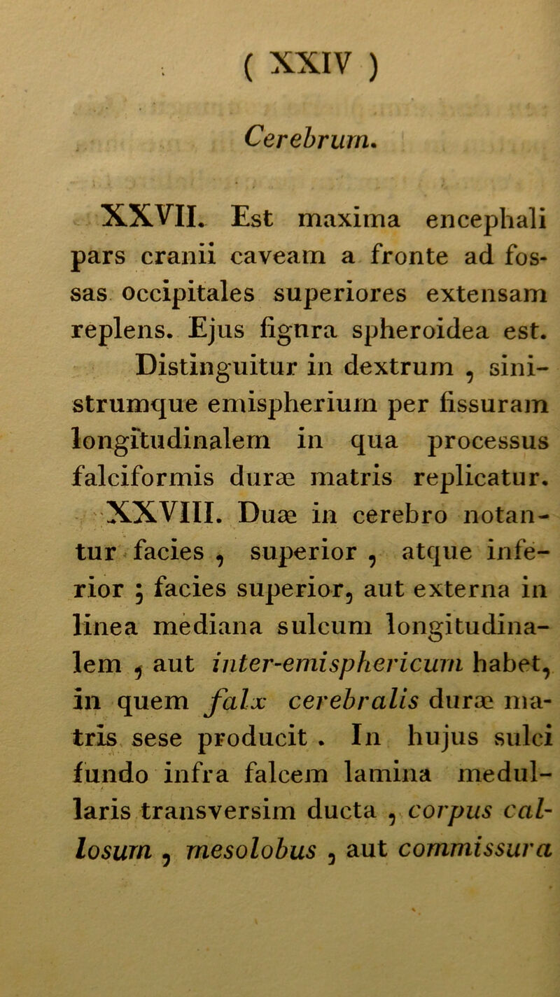 Cerebrurn. XXVII. Est maxima encephali pars cranii caveam a fronte ad fos- sas occipitales superiores extensam replens. Ejus fignra spheroidea est. Distinguitur in dextrum , sini- strumque emispheriurn per fissuram longìtudinalem in qua processus falciformis durae matris replicatur. XXVIII. Duae in cerebro notan- tur facies , superior , atque infe- rior 5 facies superior, aut externa in linea mediana sulcum longitudina- lem j aut inter-emisphericurn habet, in quem falx cerebralis durae ma- tris sese producit . In hujus sulci fundo infra falcem lamina rnedul- laris transversim ducta , corpus cal- losurn , rnesolobus , aut commissura