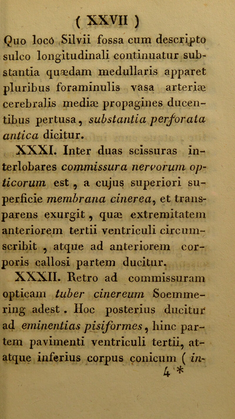 Quo locò Silvi! fossa cum descritto sulco longitudinali continuatur sub- stantia quaedam medullaris apparet pluribus foraminulis vasa arteria! cerebralis mediai propagines ducen- tibus pertusa, sub stanti a perforata antica dicitur. XXXI. Inter duas scissuras in- terlobares commissura nervorum op- ticorum est, a cujus superiori su- perficie membrana cinerea, et trans- parens exurgit, quae extremitatem anteriorem tertii ventriculi circum- scribit , atque ad anteriorem cor- poris callosi partem ducitur. XXXII. Retro ad commissuram opticam tuber cinereurn Soemme- ring adest. Hoc posterius ducitur ad eminentias piriforme $, hinc par- tem pavimenti ventriculi tertii, at- atque inferius corpus conicum ( in- 4 *