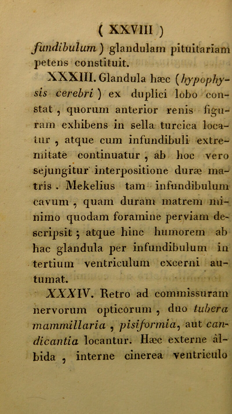 fundibulum ) glandulam pituitariam petens constituit. XXXIII. Gianduia haec ( hypophy- sis cerebri ) ex duplici lobo con- stai , quorum anterior renis figu- rarci exhibens in sella turcica loca- tili' , atque cura infundibuli extre- mitate continuatur , ab hoc vero m sejungitur interpositione durae ma- tris . Mekelius tam infundibulum cavum , quarn durarci matrem mi- nimo quodam forarnine perviam de- scripsit $ atque hinc humorem ab hac gianduia per infundibulum in tertium ventriculum excerni au- tumat. XXXIV. Retro ad corcrcnissuram nervorum opticorum , duo tuberà mammillaria , pisifonnia, aut can- dicantia locantur. Haìc externe àl- bida , interne cinerea ventriculo