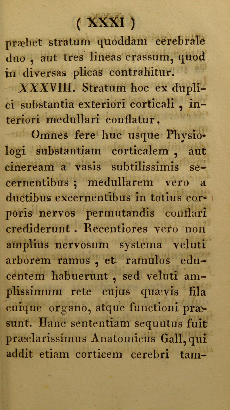 pra^bet stratum qtioddam cerebrale duo , aut tres lineas crassum, quod in diversa» plicas contraliitur. XXXVIII. Stratum hoc ex dupli- ci substantia exteriori corticali , in- teriori medullari conflatur. Omnes fere huc usque Physio- logi substantiam corticalem , aut cineream a vasis subtilissimis se- cernentibus 5 medullarern vero a ductibus excernentibus in totius cor- poris nervos permutandis conflari crediderunt . Recentiores vero non amplius nervosum sy sterna veluti arborem ramos , et ramulos edu- centem habuerunt , sed veluti am- plissimum rete cujus quaevis fila cuique organo, atque functioni prae- sunt. Hanc sententiam sequutus fuit praeclarissimus Anatomicus Gali, qui addit etiam corticem cerebri tam-