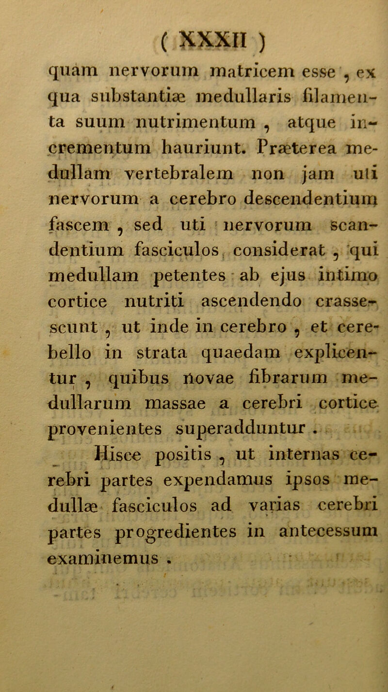 quàm nervorum matricem esse , ex qua substantiae medullaris filarne n- ta suum nutrimentum , atque in- crementum hauriunt. Praeterea me- dullàm vertebralem non jam uli nervorum a cerebro descendentiun* fascem , sed uti nervorum scan- dentium fasciculos considerat 5 qui medullam petentes ab ejus intimo cortice nutriti ascendendo crasse- scunt 5 ut inde in cerebro , et cere- bello in strata quaedam explicen- tur ^ quibus rtovae fibraruin me- dullarum massae a cerebri cortice provenientes superadduntur . Hisce positis , ut internas ce- rebri partes expendamus ipsos me- dullae fasciculos ad variàs cerebri partes progredientes in antecessum examinemus .