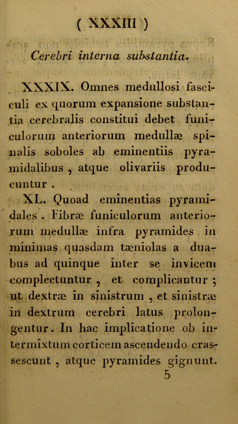 Cerebri interna substantia. XXXIX. Omnes medullosi fasci- culi ex quorum expansione substan- tia cerebralis constitui debet funi- culorum anteriorum medullae spi- nalis soboles ab eminentiis pyra- midalibus , atque olivariis produ- cuntur . XL. Quoad eminentias pyrami- dales . Fibrati funiculorum anterio- rum medullae infra pyramides in minimas quasdam taeniolas a dua- bus ad quinque inter se invicem complectuntur , et complicantur ; ut dextrae in sinistrimi , et sinistrai ili dextrum cerebri latus prolon- gentur. In hac implicatione ob in- termixtuincorticem ascendendo cras- sescunt , atque pyramides gignunt. ' ' : ' 5
