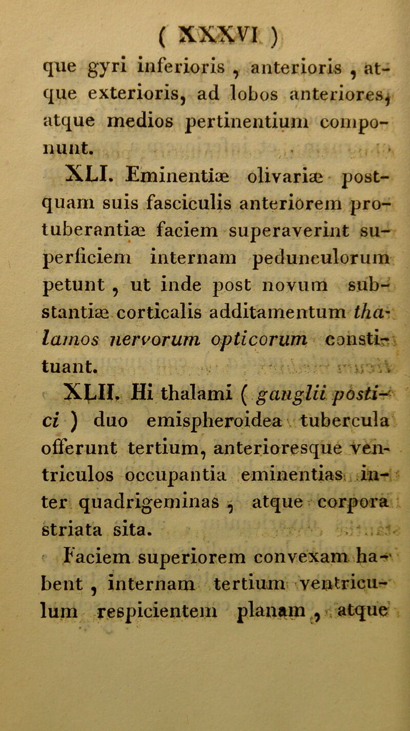 que gyri inferioris , anterioris , at- que exterioris, ad lobos anterioresj atque medios pertinentium compo- nunt. XLI. Eminentiae olivariai post- quani suis fasciculis anteriorem pro- tuberantiae faciem superaverint su- perliciem internam pedunculorum petunt , ut inde post novum sub- stantiae cortìcalis additamentum tha- larnos nervorum opticorwn eonsti- tuant. v/'\\ XLII, Hi thalami ( gauglii posti- ci ) duo emispheroidea tubercula offerunt tertium, anterioresque ven- triculos occupalitia eminentias in- ter quadrigeminas , atque corpora striata sita. , ? ' Faciem superiorem convexamha- bent , internam tertium ventricu- lum respicienteni planam , - atque