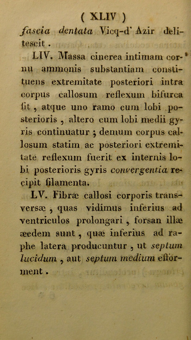 fascia dentata Vicq-d’ Azir deli- tescit . LIV. Massa cinerea intimam eor- nu ammonis substantiam consti- tuens extremitate posteriori intra corpus callosum reiiexum bifurca iit, atque uno ramo cum lobi po- sterioris , altero cum lobi medii gy- ris continuatur ; demum corpus cal- losum statini ac posteriori extremi- tate reflexum fuerit ex internis lo- bi posterioris gyris convergelida re- eipit filamenta. LV. Fibrae callosi corporis trans- versae , quas vidimus inferius ad ventriculos prolongari * forsan illae aeedem sunt, quae inferius ad ra- phe latera producuntur , ut septurn lucidum , aut septum medium eilor- ment.